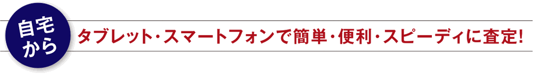 自宅からタブレット・スマートフォンで簡単・便利・スピーディに査定！