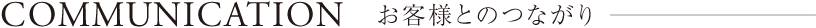 COMMUNICATION お客様とのつながり