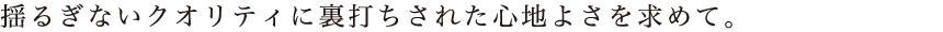 揺るぎないクオリティに裏打ちされた心地よさを求めて。