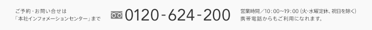 ご予約・お問い合せは「本社インフォメーションセンター」まで 0120-624-200 営業時間／10：00〜19：00（火・水曜定休、祝日を除く）携帯電話からもご利用になれます。