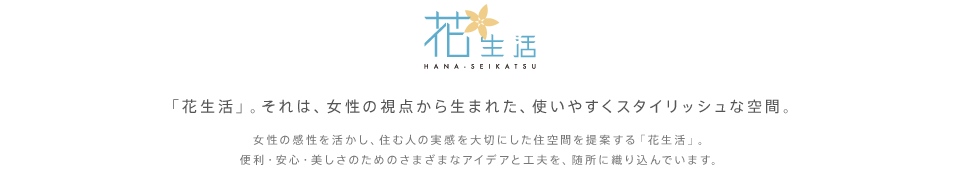 「花生活」。それは、女性の視点から生まれた、使いやすくスタイリッシュな空間。女性の感性を活かし、住む人の実感を大切にした住空間を提案する「花生活」。便利・安心・美しさのためのさまざまなアイデアと工夫を、随所に織り込んでいます。