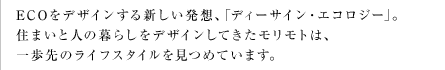 ECOをデザインする新しい発想、｢ディーサイン・エコロジー｣。住まいと人の暮らしをデザインしてきたモリモトは、一歩先のライフスタイルを見つめています。