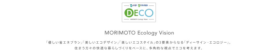 MORIMOTO Ecology Vision ｢優しい省エネプラン｣｢美しいエコデザイン｣｢楽しいエコスタイル｣の3要素からなる｢ディーサイン・エコロジー｣。住まう方々の快適な暮らしづくりをベースに、多角的な視点でエコを考えます。
