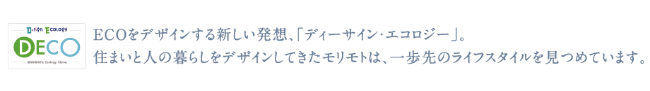 ECOをデザインする新しい発想、「ディーサイン・エコロジー」。
住まいと人の暮らしをデザインしてきたモリモトは、一歩先のライフスタイルを
見つめています。