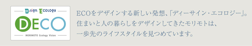 ECOをデザインする新しい発想、｢ディーサイン・エコロジー｣。住まいと人の暮らしをデザインしてきたモリモトは、
一歩先のライフスタイルを見つめています。