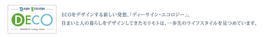 ECOをデザインする新しい発想、「ディーサイン・エコロジー」。
住まいと人の暮らしをデザインしてきたモリモトは、一歩先のライフスタイルを
見つめています。