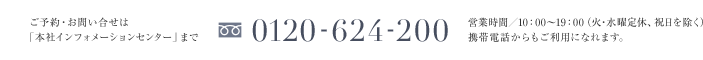 ご予約・お問い合せは「本社インフォメーションセンター」まで 0120-624-200 営業時間／10：00〜19：00（火・水曜定休、祝日を除く）携帯電話からもご利用になれます。