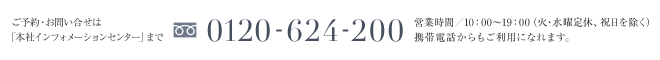 ご予約・お問い合せは「本社インフォメーションセンター」まで 0120-624-200 営業時間／10：00〜19：00（火・水曜定休、祝日を除く）携帯電話からもご利用になれます。