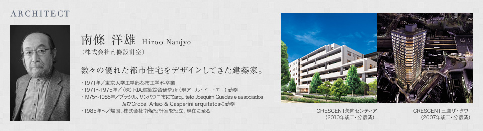 ARCHITECT 南條 洋雄 Hiroo Nanjyo（株式会社南條設計室）数々の優れた都市住宅をデザインしてきた建築家。・1971年／東京大学工学部都市工学科卒業 ・1971〜1975年／（株）RIA建築綜合研究所（現アール・イー・エー）勤務 ・1975〜1985年／ブラジル、サンパウロ市にてarquiteto Joaquim Guedes e associados 及びCroce, Aflao & Gasperini arquitetosに勤務 ・1985年〜／帰国、株式会社南條設計室を設立、現在に至る