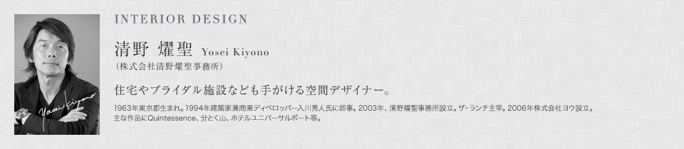 INTERIOR DESIGN 清野 燿聖 Yosei Kiyono（株式会社清野燿聖事務所） 住宅やブライダル施設なども手がける空間デザイナー。1963年東京都生まれ。1994年建築家兼商業ディベロッパー入川秀人氏に師事。2003年、清野燿聖事務所設立。ザ・ランチ主宰。2006年株式会社ヨウ設立。主な作品にQuintessence、分とく山、ホテルユニバーサルポート等。