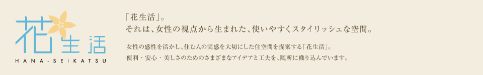「花生活」。それは、女性の視点から生まれた、使いやすくスタイリッシュな空間。女性の感性を活かし、住む人の実感を大切にした住空間を提案する「花生活」。便利・安心・美しさのためのさまざまなアイデアと工夫を、随所に織り込んでいます。