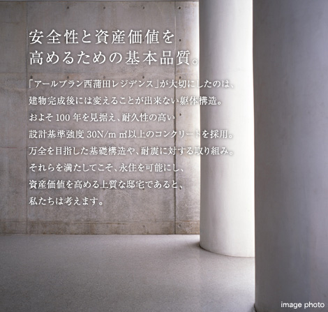 安全性と資産価値を高めるための基本品質。「アールブラン西蒲田レジデンス」が大切にしたのは、建物完成後には変えることが出来ない躯体構造。およそ100年を見据え、耐久性の高い設計基準強度30N/m㎡以上のコンクリートを採用。万全を目指した基礎構造や、耐震に対する取り組み。それらを満たしてこそ、永住を可能にし、資産価値を高める上質な邸宅であると、私たちは考えます。